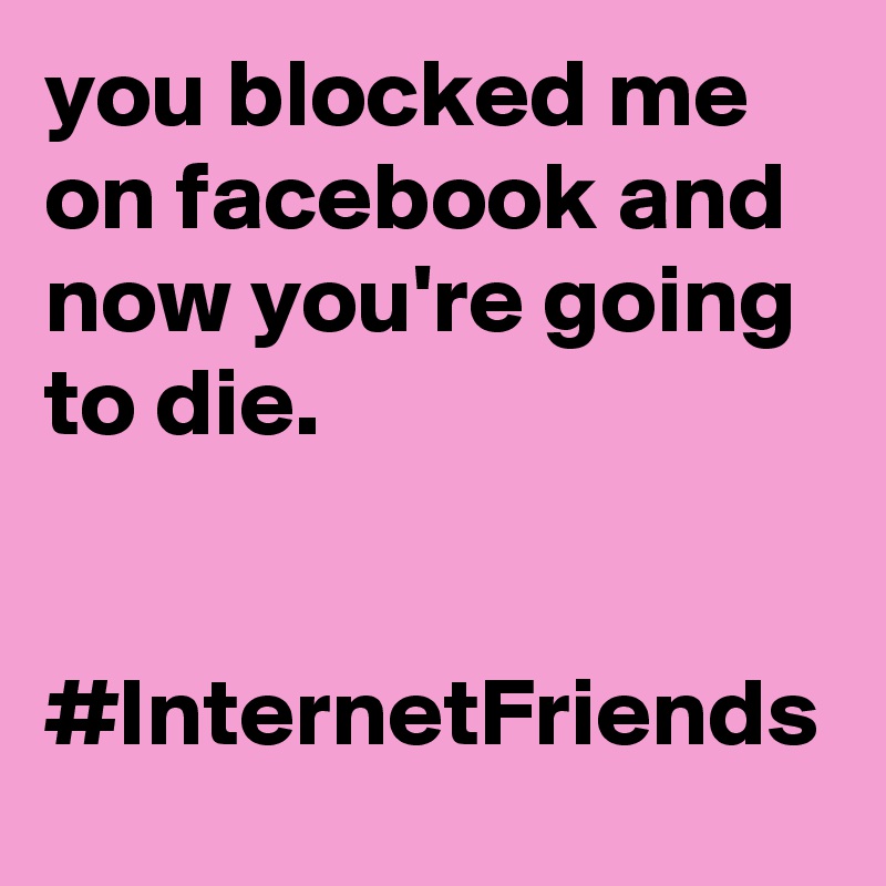you blocked me on facebook and now you're going to die.


#InternetFriends