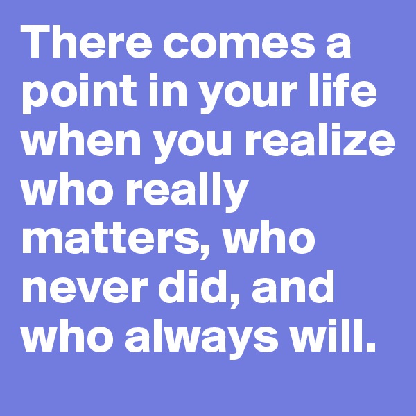 There comes a point in your life when you realize who really matters, who never did, and who always will.
