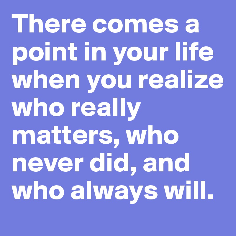 There comes a point in your life when you realize who really matters, who never did, and who always will.