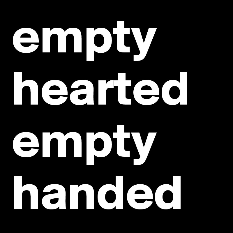empty hearted
empty
handed