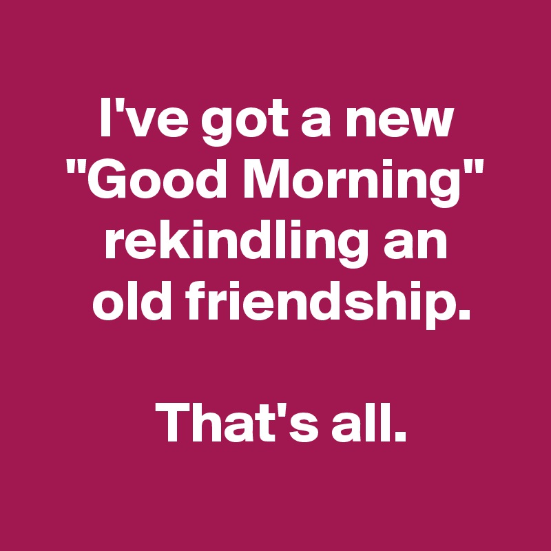 
 I've got a new
 "Good Morning"
 rekindling an
  old friendship.

  That's all.

