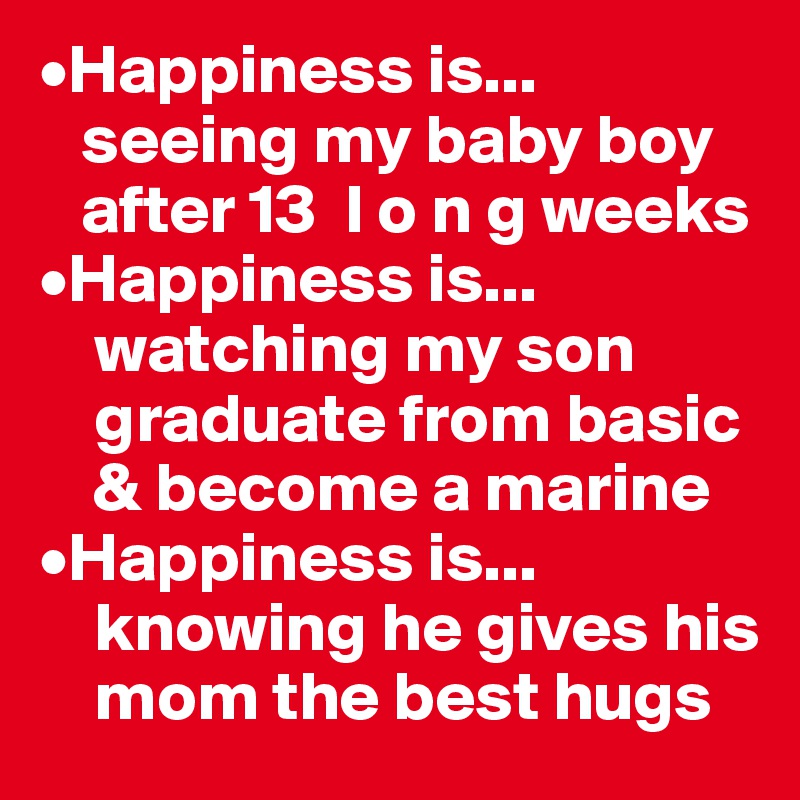 •Happiness is...
   seeing my baby boy 
   after 13  l o n g weeks
•Happiness is...
    watching my son   
    graduate from basic 
    & become a marine
•Happiness is...
    knowing he gives his 
    mom the best hugs
