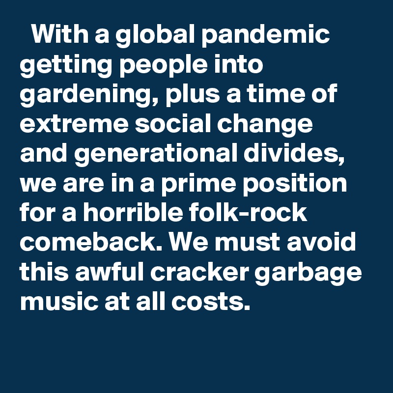   With a global pandemic getting people into gardening, plus a time of extreme social change and generational divides, we are in a prime position for a horrible folk-rock comeback. We must avoid this awful cracker garbage music at all costs.
