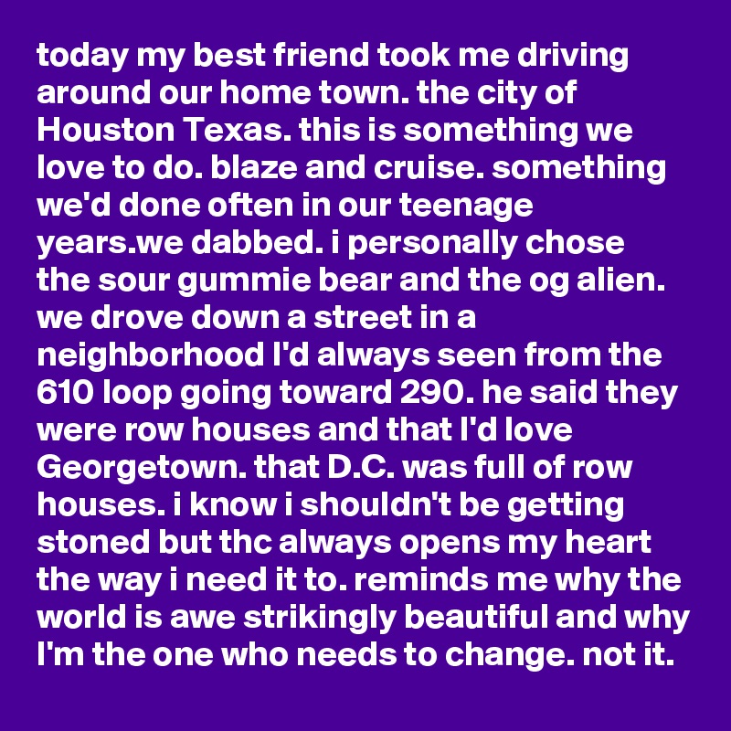 today my best friend took me driving around our home town. the city of Houston Texas. this is something we love to do. blaze and cruise. something we'd done often in our teenage years.we dabbed. i personally chose the sour gummie bear and the og alien. we drove down a street in a neighborhood I'd always seen from the 610 loop going toward 290. he said they were row houses and that I'd love Georgetown. that D.C. was full of row houses. i know i shouldn't be getting stoned but thc always opens my heart the way i need it to. reminds me why the world is awe strikingly beautiful and why I'm the one who needs to change. not it.