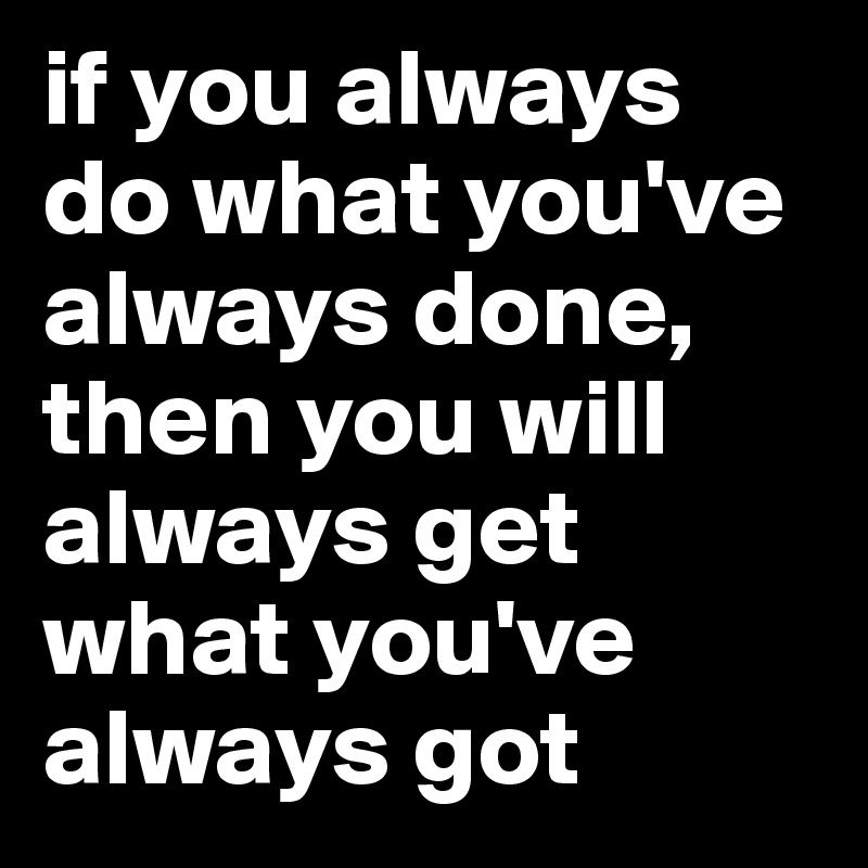 if you always do what you've always done, 
then you will always get what you've always got 