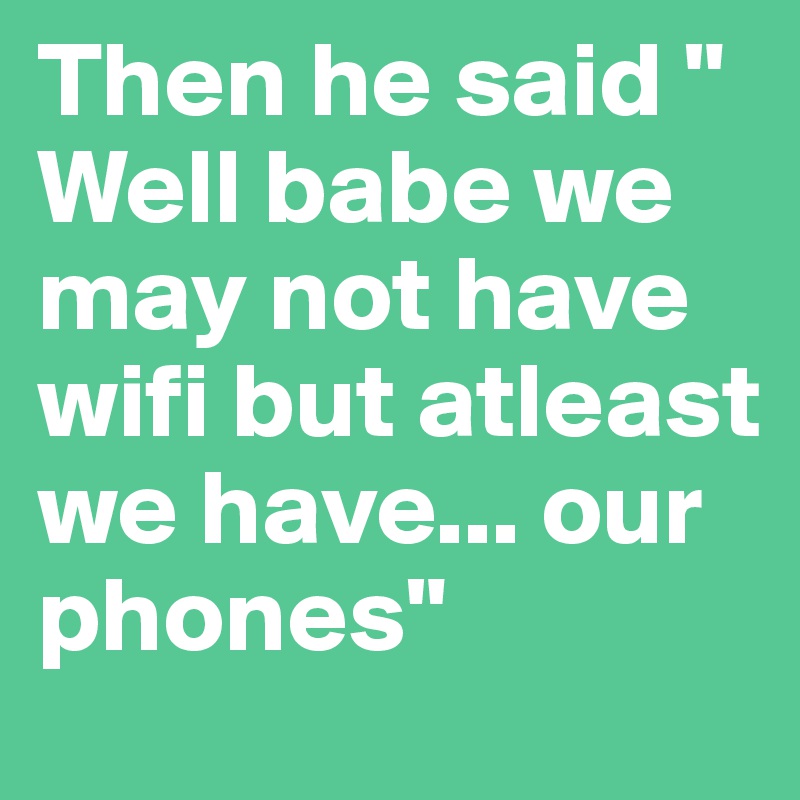 Then he said " Well babe we may not have wifi but atleast we have... our phones" 