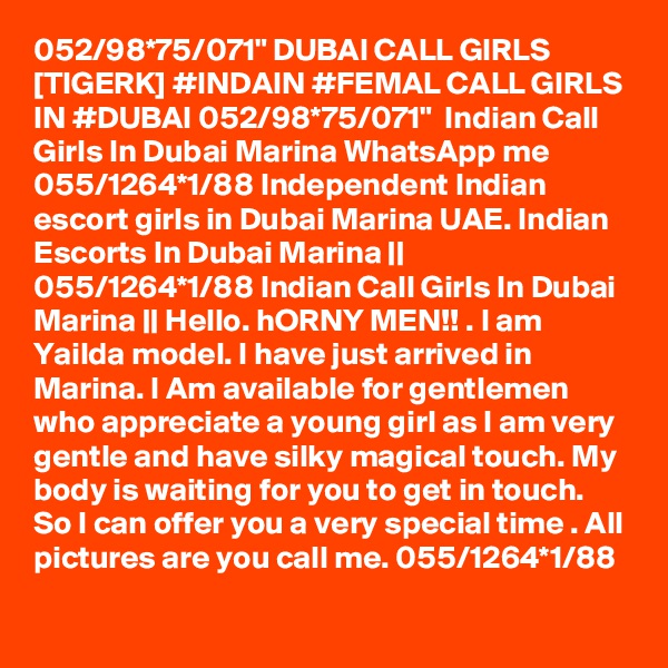 052/98*75/071" DUBAI CALL GIRLS [TIGERK] #INDAIN #FEMAL CALL GIRLS IN #DUBAI 052/98*75/071"  Indian Call Girls In Dubai Marina WhatsApp me 055/1264*1/88 Independent Indian escort girls in Dubai Marina UAE. Indian Escorts In Dubai Marina || 055/1264*1/88 Indian Call Girls In Dubai Marina || Hello. hORNY MEN!! . I am Yailda model. I have just arrived in Marina. I Am available for gentlemen who appreciate a young girl as I am very gentle and have silky magical touch. My body is waiting for you to get in touch. So I can offer you a very special time . All pictures are you call me. 055/1264*1/88