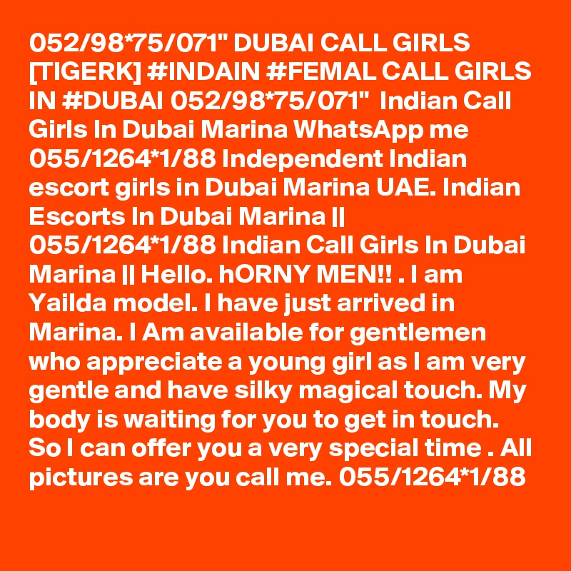 052/98*75/071" DUBAI CALL GIRLS [TIGERK] #INDAIN #FEMAL CALL GIRLS IN #DUBAI 052/98*75/071"  Indian Call Girls In Dubai Marina WhatsApp me 055/1264*1/88 Independent Indian escort girls in Dubai Marina UAE. Indian Escorts In Dubai Marina || 055/1264*1/88 Indian Call Girls In Dubai Marina || Hello. hORNY MEN!! . I am Yailda model. I have just arrived in Marina. I Am available for gentlemen who appreciate a young girl as I am very gentle and have silky magical touch. My body is waiting for you to get in touch. So I can offer you a very special time . All pictures are you call me. 055/1264*1/88