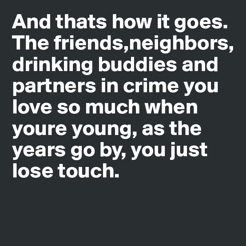 And thats how it goes. The friends,neighbors, drinking buddies and partners in crime you love so much when youre young, as the years go by, you just lose touch.

