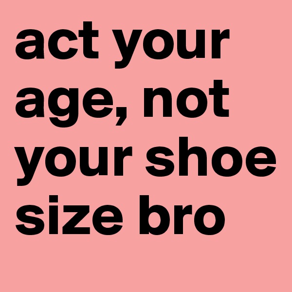act your age, not your shoe size bro 