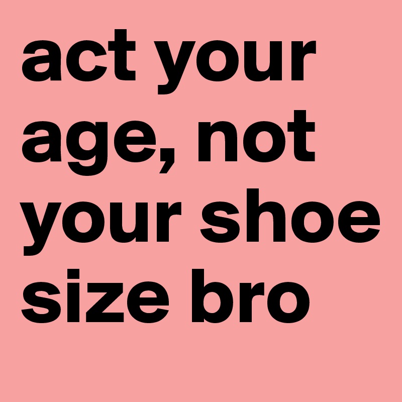 act your age, not your shoe size bro 