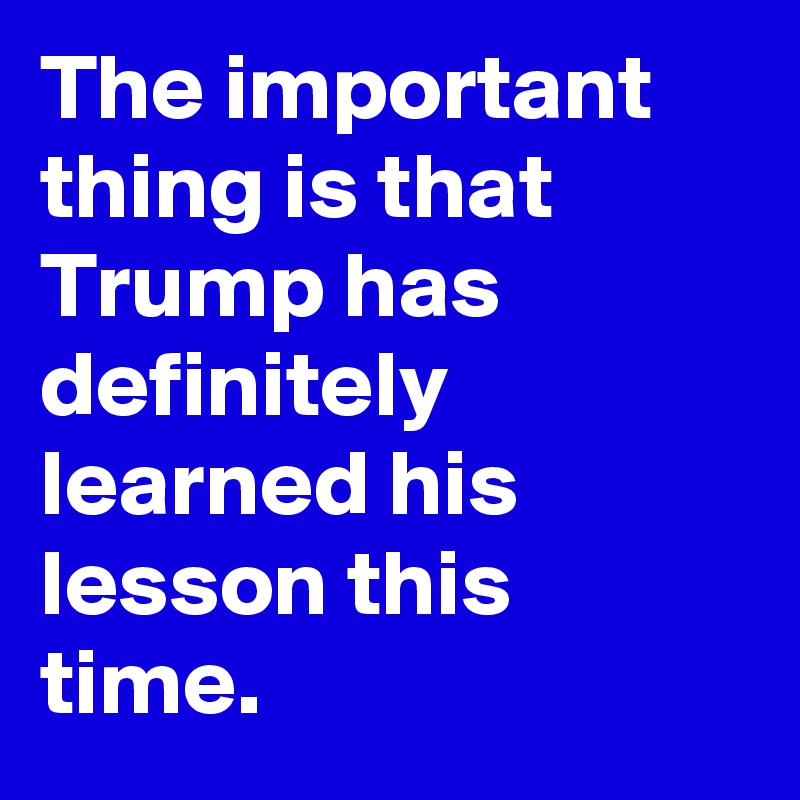 The important thing is that Trump has definitely learned his lesson this time.
