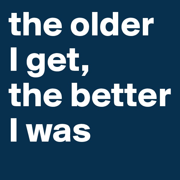 the older 
I get, 
the better I was