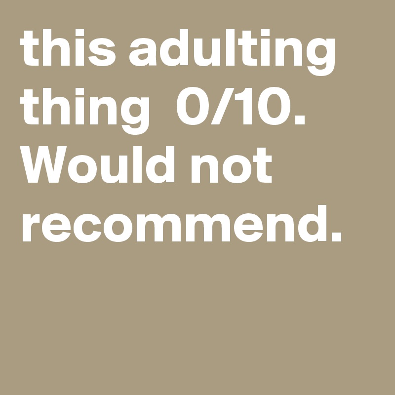 this adulting thing  0/10. Would not recommend.