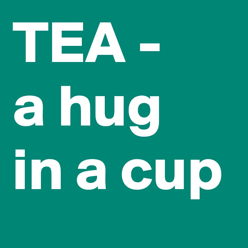 TEA -
a hug in a cup