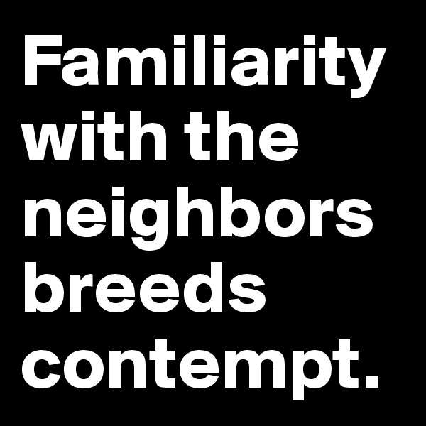 Familiarity with the neighbors breeds contempt.