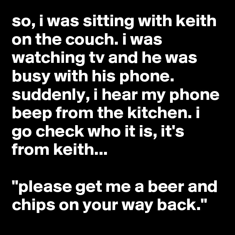 so, i was sitting with keith on the couch. i was watching tv and he was busy with his phone. suddenly, i hear my phone beep from the kitchen. i go check who it is, it's from keith...

"please get me a beer and chips on your way back."