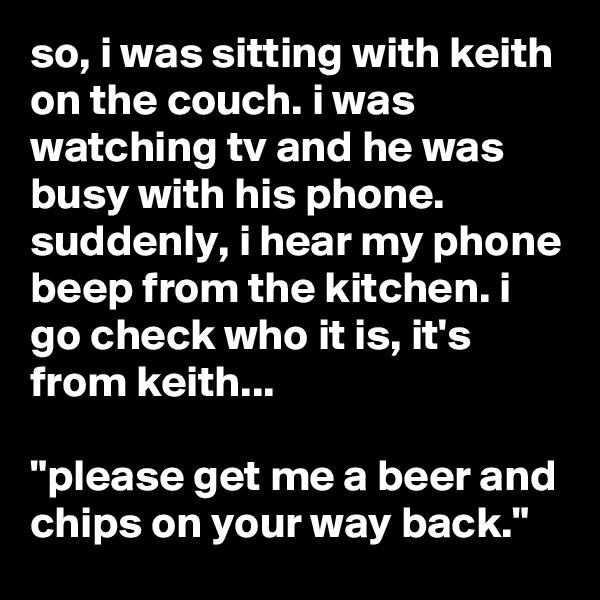 so, i was sitting with keith on the couch. i was watching tv and he was busy with his phone. suddenly, i hear my phone beep from the kitchen. i go check who it is, it's from keith...

"please get me a beer and chips on your way back."