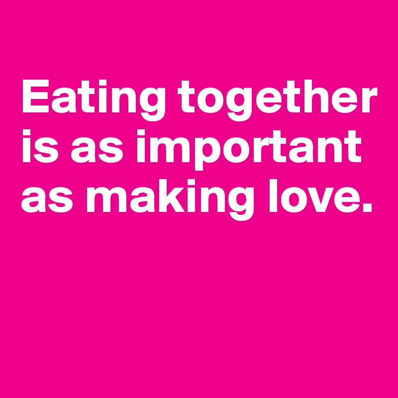 
Eating together is as important as making love. 


