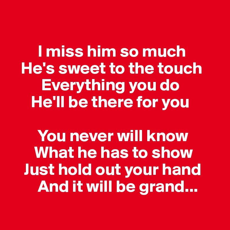 

        I miss him so much 
   He's sweet to the touch
         Everything you do
      He'll be there for you 

        You never will know 
       What he has to show
    Just hold out your hand 
        And it will be grand...
