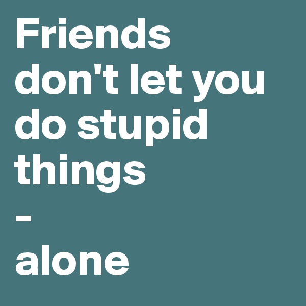 Friends 
don't let you do stupid things 
-
alone