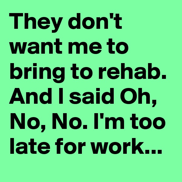 They don't want me to bring to rehab. And I said Oh, No, No. I'm too late for work...