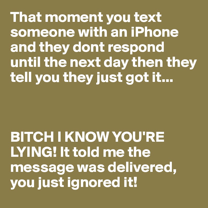 That moment you text someone with an iPhone and they dont respond until the next day then they tell you they just got it...



BITCH I KNOW YOU'RE LYING! It told me the message was delivered, you just ignored it!