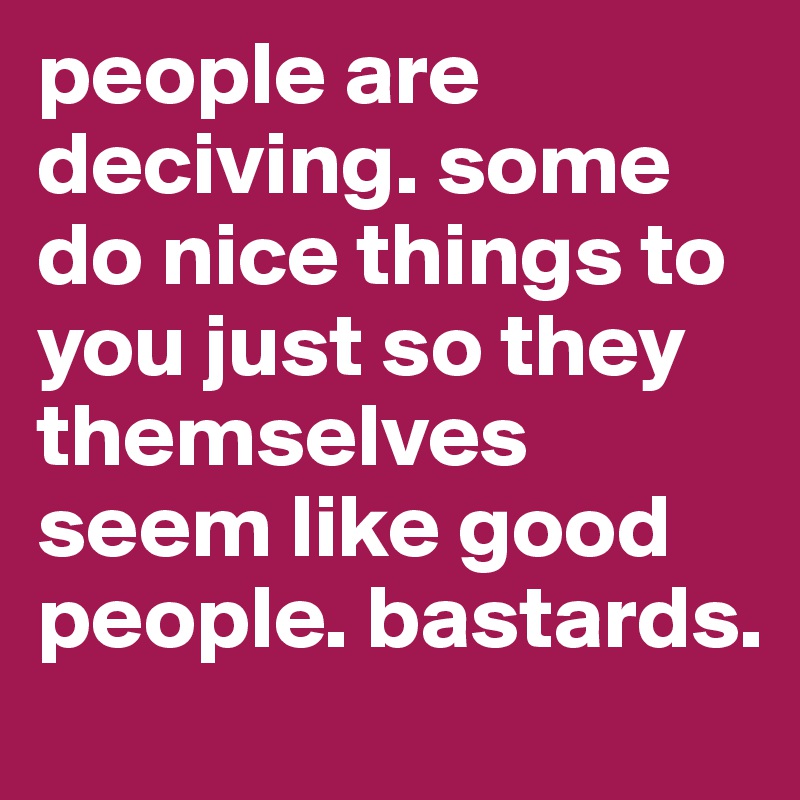 people are deciving. some do nice things to you just so they themselves seem like good people. bastards. 
