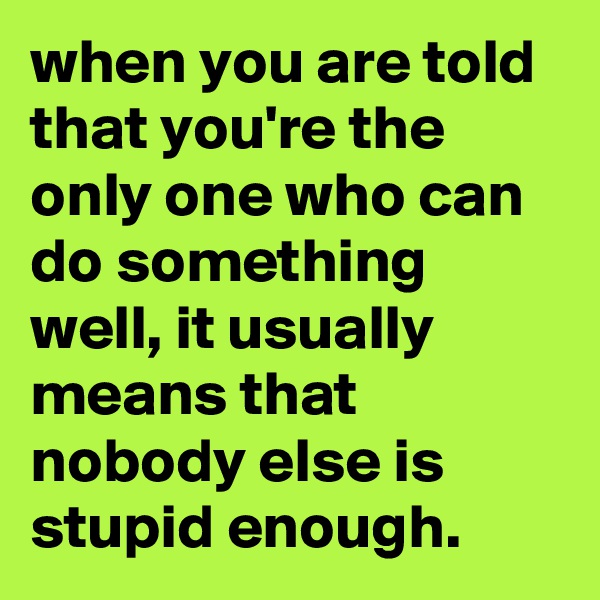when you are told that you're the only one who can do something well, it usually means that nobody else is stupid enough.