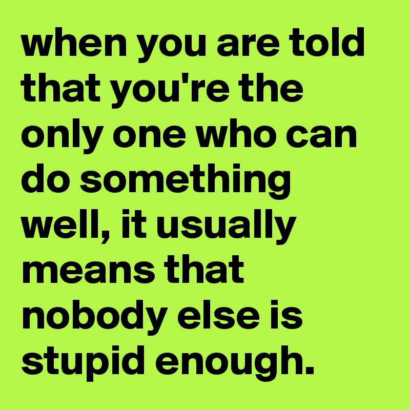 when you are told that you're the only one who can do something well, it usually means that nobody else is stupid enough.