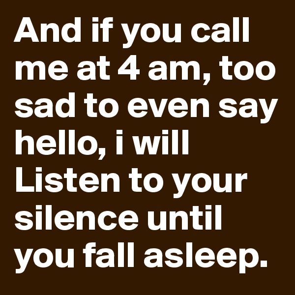 And if you call me at 4 am, too sad to even say hello, i will Listen to your silence until you fall asleep.