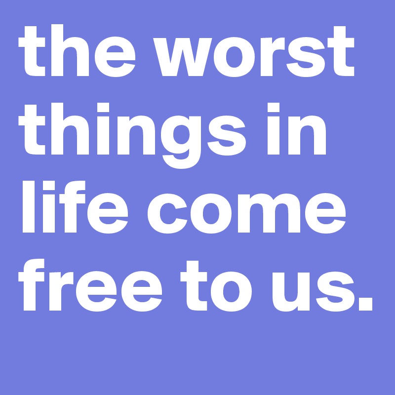 the worst things in life come free to us.
