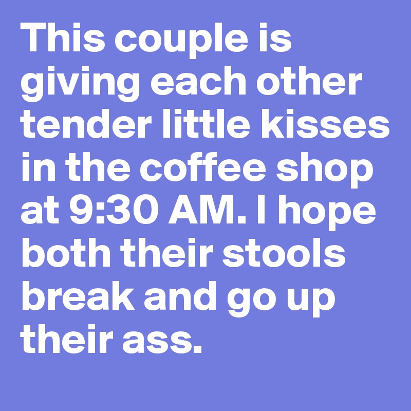 This couple is giving each other tender little kisses in the coffee shop at 9:30 AM. I hope both their stools break and go up their ass. 