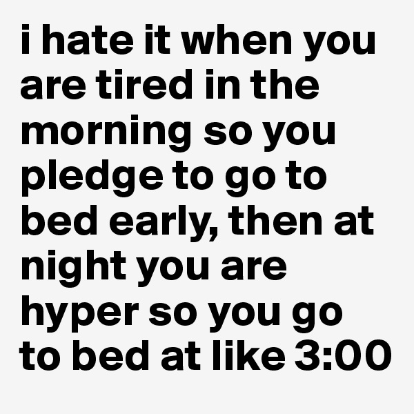 i hate it when you are tired in the morning so you pledge to go to bed early, then at night you are hyper so you go to bed at like 3:00 