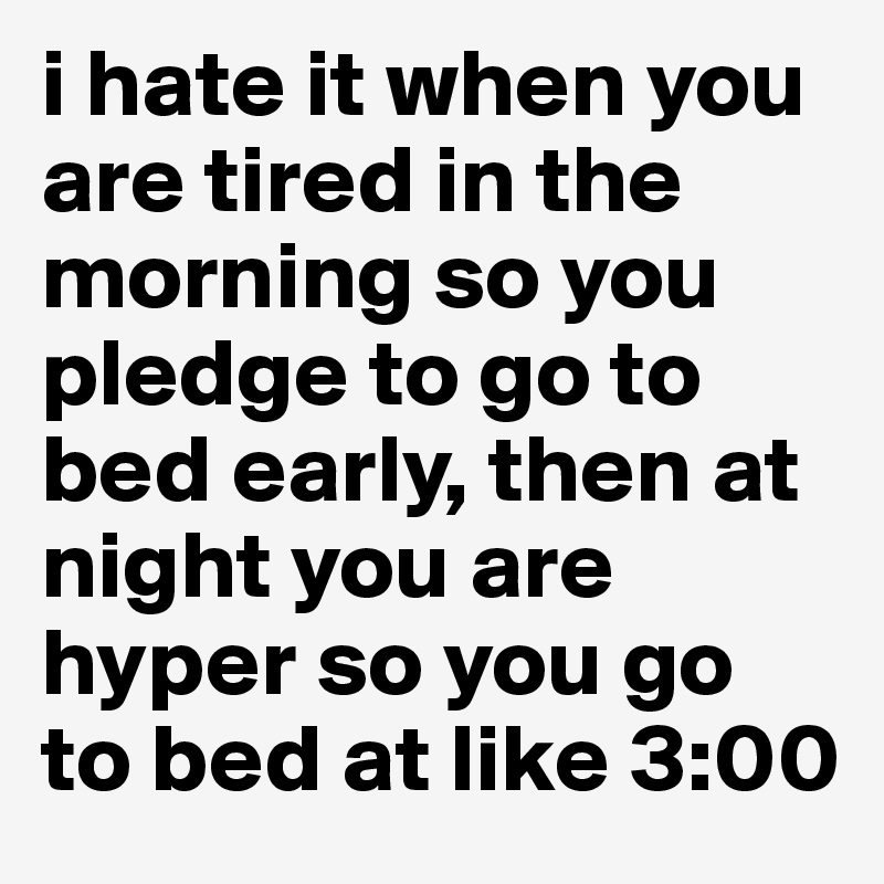i hate it when you are tired in the morning so you pledge to go to bed early, then at night you are hyper so you go to bed at like 3:00 