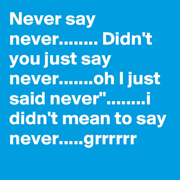 Never say never........ Didn't you just say never.......oh I just said never"........i didn't mean to say never.....grrrrrr