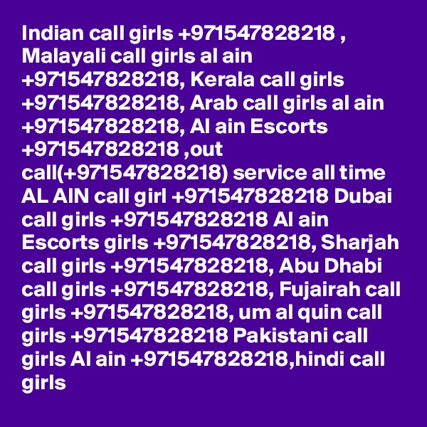 Indian call girls +971547828218 , Malayali call girls al ain +971547828218, Kerala call girls +971547828218, Arab call girls al ain +971547828218, Al ain Escorts +971547828218 ,out call(+971547828218) service all time AL AIN call girl +971547828218 Dubai call girls +971547828218 Al ain Escorts girls +971547828218, Sharjah call girls +971547828218, Abu Dhabi call girls +971547828218, Fujairah call girls +971547828218, um al quin call girls +971547828218 Pakistani call girls Al ain +971547828218,hindi call girls 
