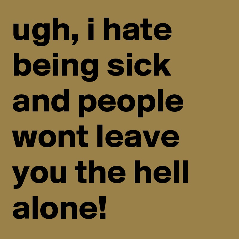 ugh, i hate being sick and people wont leave you the hell alone!