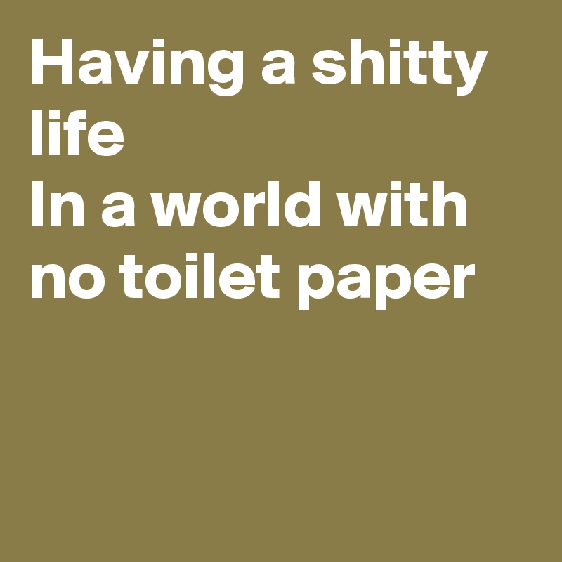 Having a shitty life
In a world with
no toilet paper 


