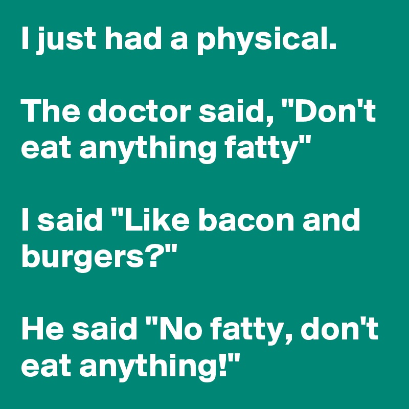 I just had a physical.

The doctor said, "Don't eat anything fatty"

I said "Like bacon and burgers?"

He said "No fatty, don't eat anything!"