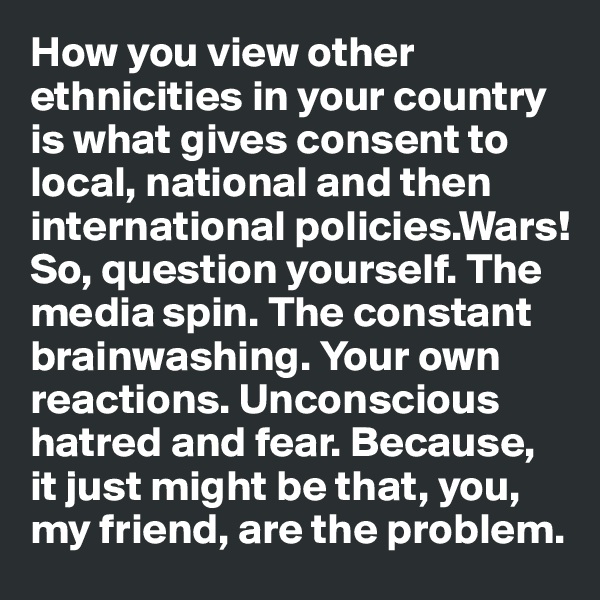 How you view other ethnicities in your country is what gives consent to local, national and then
international policies.Wars!
So, question yourself. The media spin. The constant 
brainwashing. Your own 
reactions. Unconscious hatred and fear. Because, it just might be that, you, my friend, are the problem. 
