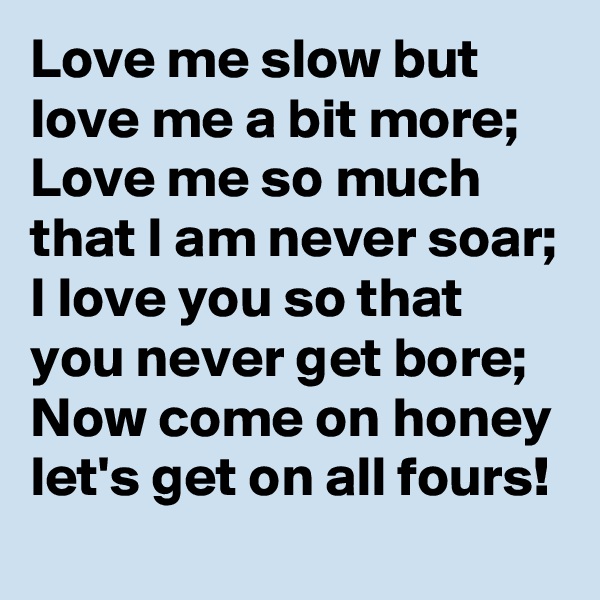 Love me slow but love me a bit more;
Love me so much that I am never soar;
I love you so that you never get bore;
Now come on honey let's get on all fours!