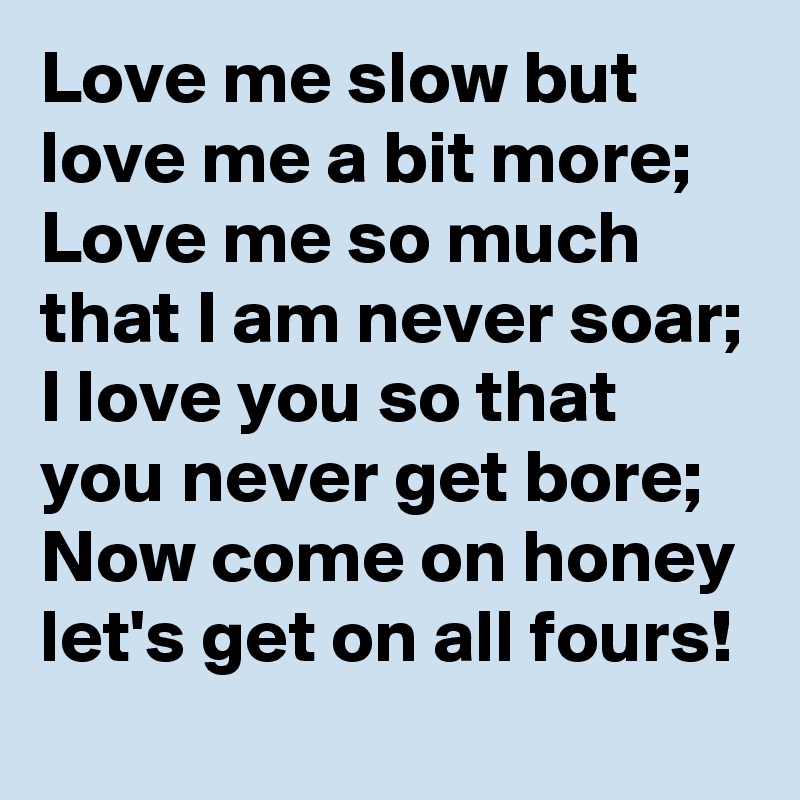 Love me slow but love me a bit more;
Love me so much that I am never soar;
I love you so that you never get bore;
Now come on honey let's get on all fours!