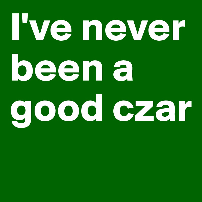 I've never been a good czar
