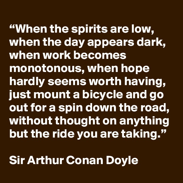 
“When the spirits are low, when the day appears dark, when work becomes monotonous, when hope hardly seems worth having, just mount a bicycle and go out for a spin down the road, without thought on anything but the ride you are taking.”

Sir Arthur Conan Doyle