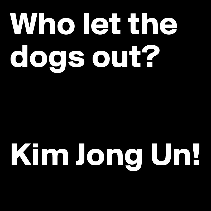 Who let the dogs out?


Kim Jong Un!