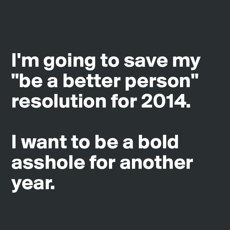 

I'm going to save my "be a better person" resolution for 2014. 

I want to be a bold asshole for another year. 
