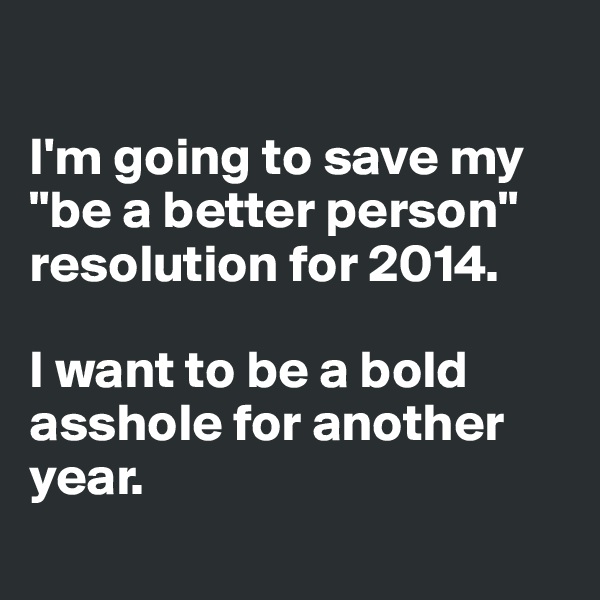 

I'm going to save my "be a better person" resolution for 2014. 

I want to be a bold asshole for another year. 
