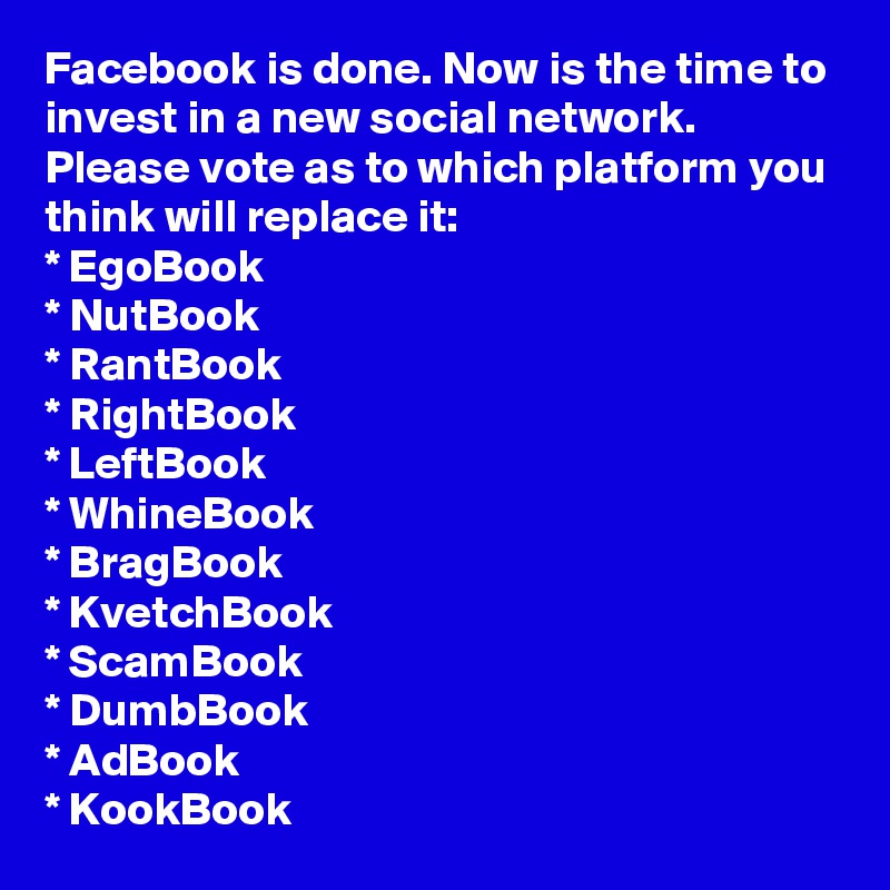 Facebook is done. Now is the time to invest in a new social network. Please vote as to which platform you think will replace it: 
* EgoBook
* NutBook
* RantBook
* RightBook
* LeftBook
* WhineBook
* BragBook
* KvetchBook
* ScamBook
* DumbBook
* AdBook
* KookBook