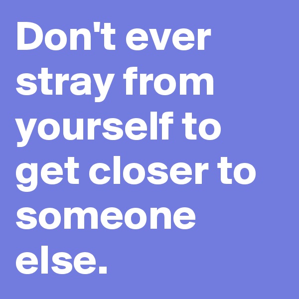 Don't ever stray from yourself to get closer to someone else.